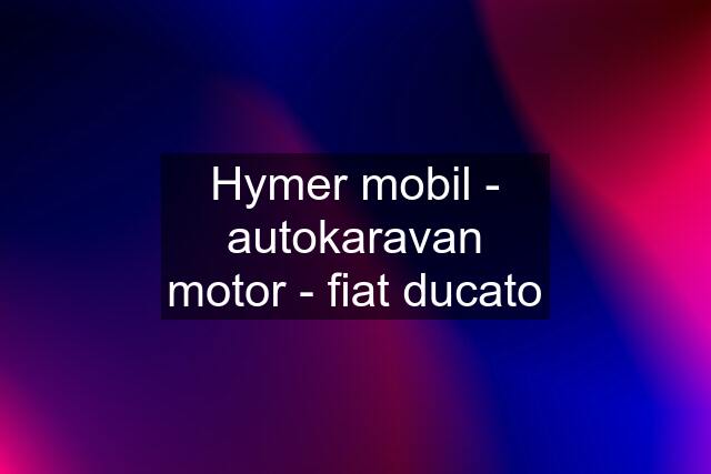 Hymer mobil - autokaravan motor - fiat ducato