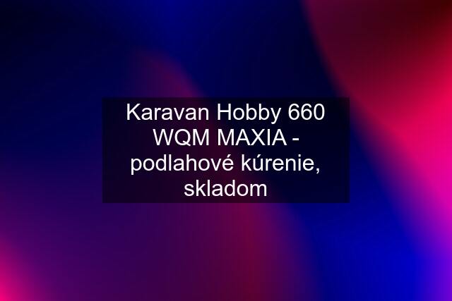 Karavan Hobby 660 WQM MAXIA - podlahové kúrenie, skladom