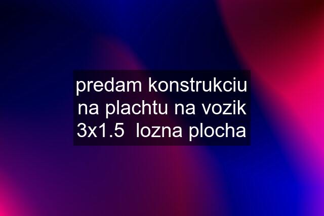 predam konstrukciu na plachtu na vozik 3x1.5  lozna plocha