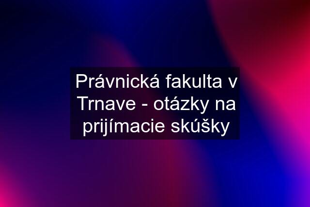 Právnická fakulta v Trnave - otázky na prijímacie skúšky