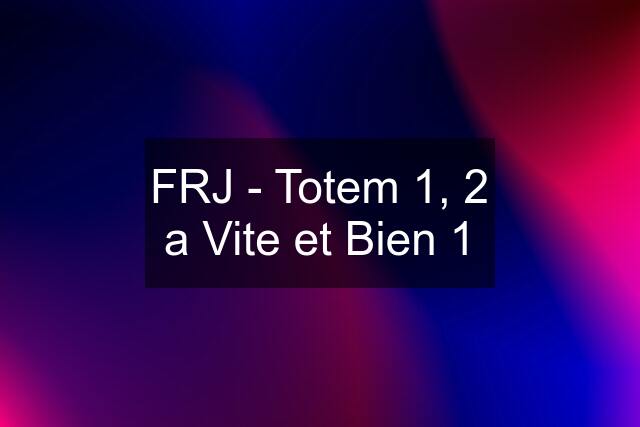 FRJ - Totem 1, 2 a Vite et Bien 1