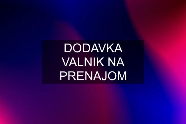 DODAVKA VALNIK NA PRENAJOM