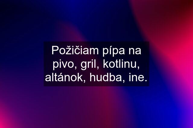 Požičiam pípa na pivo, gril, kotlinu, altánok, hudba, ine.