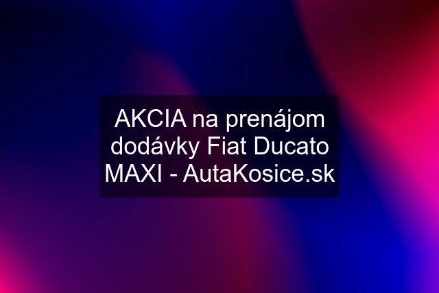 AKCIA na prenájom dodávky Fiat Ducato MAXI