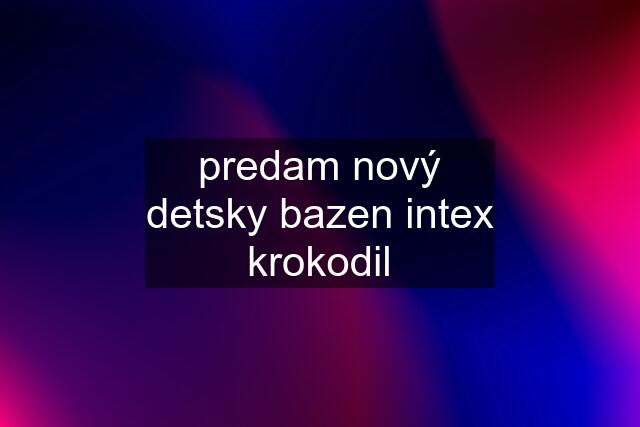 predam nový detsky bazen intex krokodil