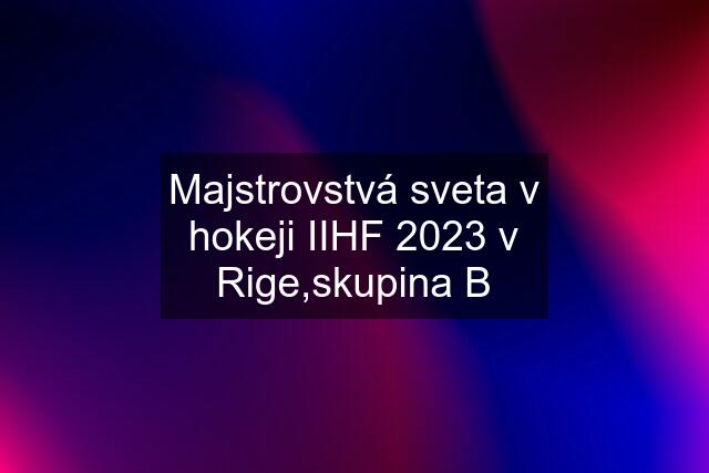 Majstrovstvá sveta v hokeji IIHF 2023 v Rige,skupina B