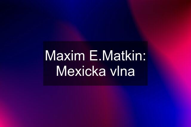 Maxim E.Matkin: Mexicka vlna