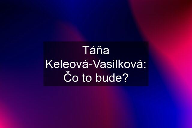 Táňa Keleová-Vasilková: Čo to bude?