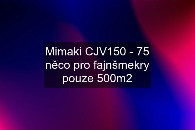 Mimaki CJV150 - 75 něco pro fajnšmekry pouze 500m2