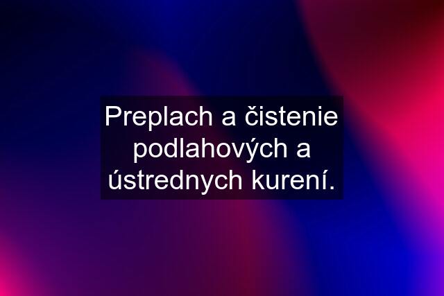 Preplach a čistenie podlahových a ústrednych kurení.