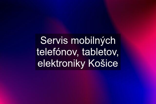 Servis mobilných telefónov, tabletov, elektroniky Košice