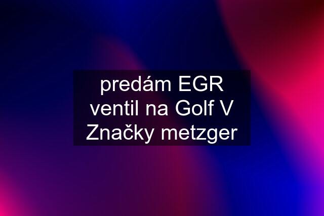 predám EGR ventil na Golf V Značky metzger