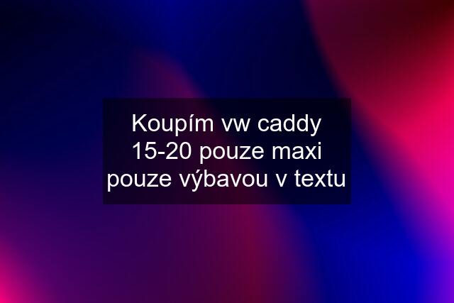 Koupím vw caddy 15-20 pouze maxi pouze výbavou v textu