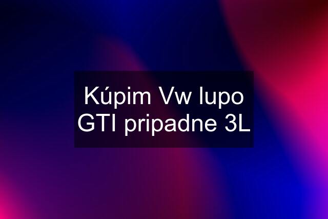 Kúpim Vw lupo GTI pripadne 3L