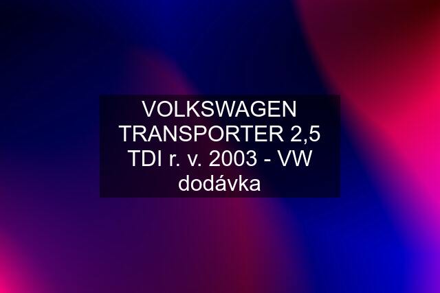 VOLKSWAGEN TRANSPORTER 2,5 TDI r. v. 2003 - VW dodávka