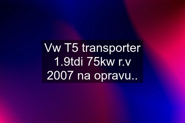 Vw T5 transporter 1.9tdi 75kw r.v 2007 na opravu..