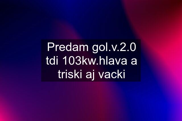 Predam gol.v.2.0 tdi 103kw.hlava a triski aj vacki