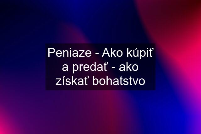 Peniaze - Ako kúpiť a predať - ako získať bohatstvo