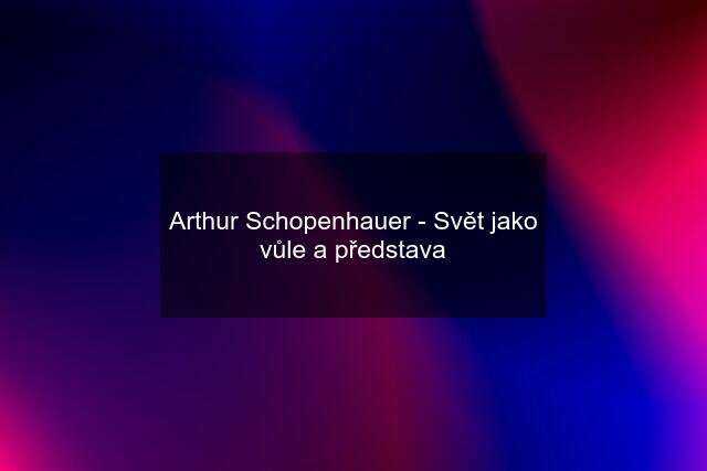 Arthur Schopenhauer - Svět jako vůle a představa