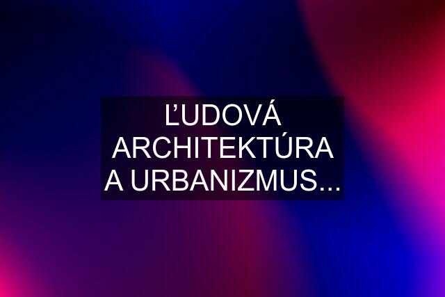 ĽUDOVÁ ARCHITEKTÚRA A URBANIZMUS...