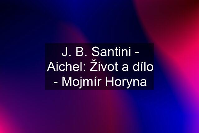 J. B. Santini - Aichel: Život a dílo - Mojmír Horyna