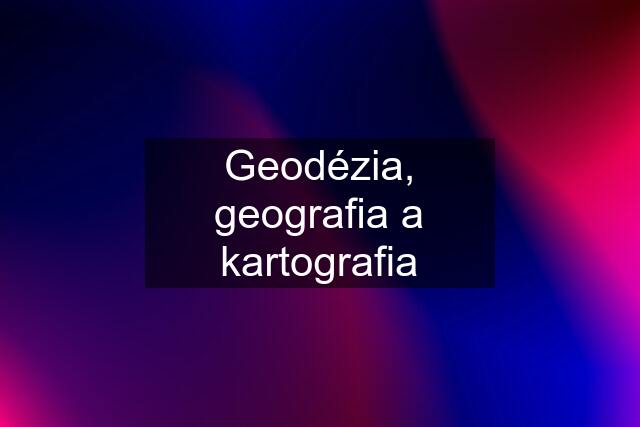 Geodézia, geografia a kartografia