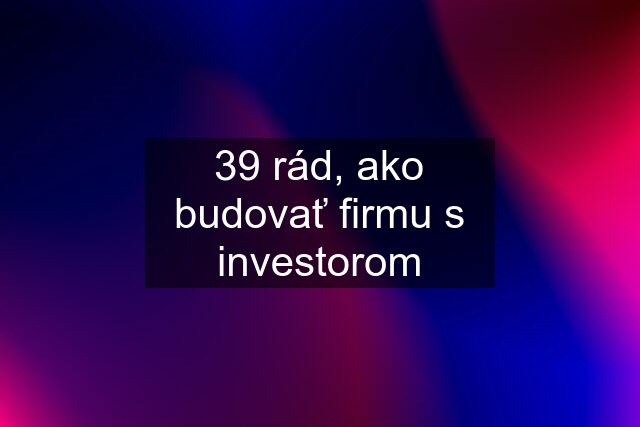 39 rád, ako budovať firmu s investorom