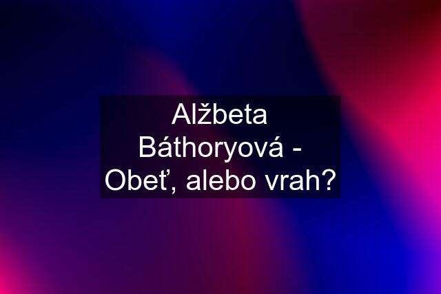 Alžbeta Báthoryová - Obeť, alebo vrah?