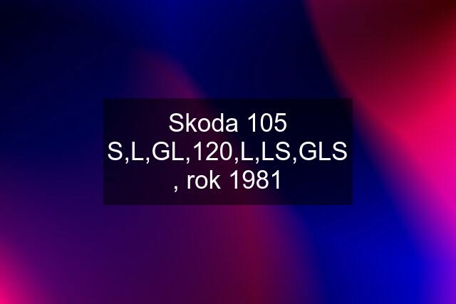 Skoda 105 S,L,GL,120,L,LS,GLS , rok 1981