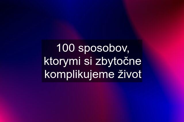 100 sposobov, ktorymi si zbytočne komplikujeme život