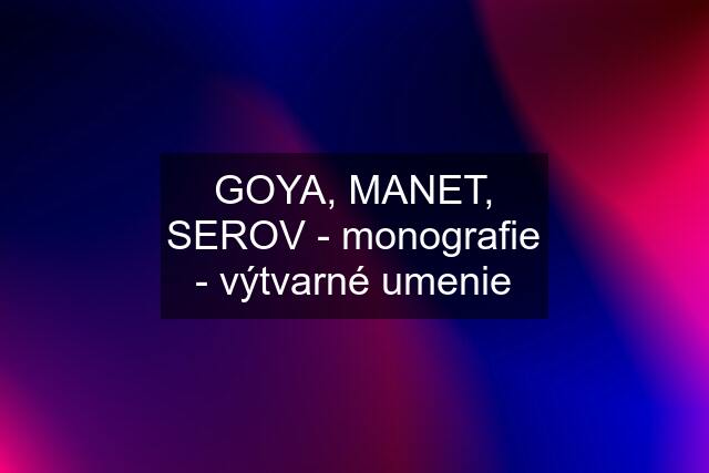 GOYA, MANET, SEROV - monografie - výtvarné umenie