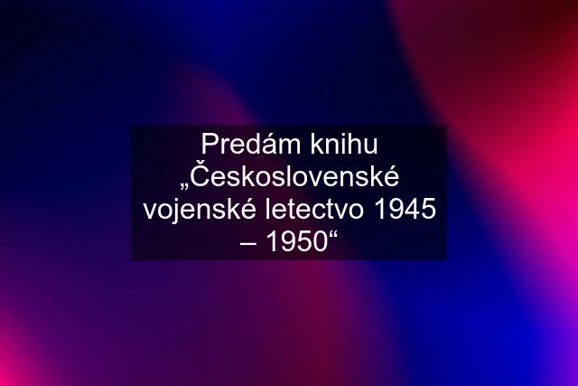 Predám knihu „Československé vojenské letectvo 1945 – 1950“