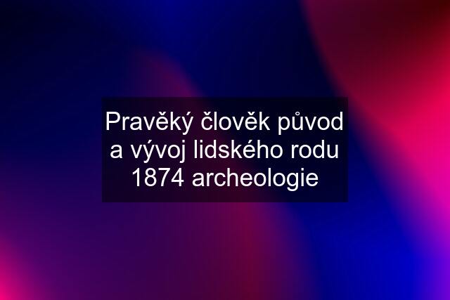 Pravěký člověk původ a vývoj lidského rodu 1874 archeologie