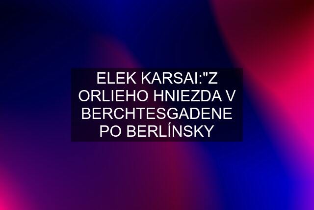 ELEK KARSAI:"Z ORLIEHO HNIEZDA V BERCHTESGADENE PO BERLÍNSKY