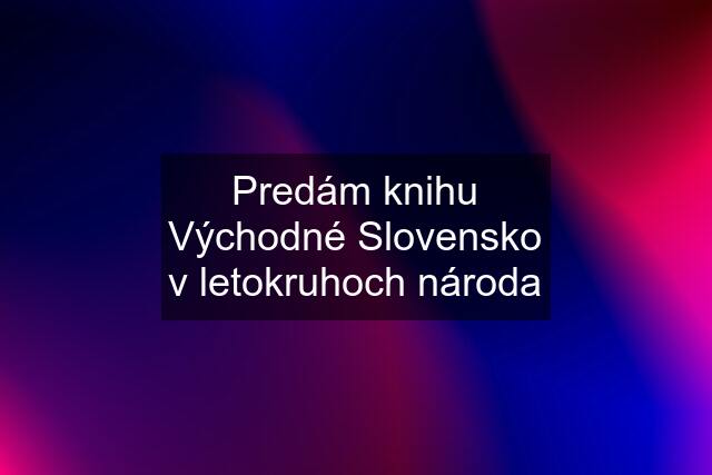 Predám knihu Východné Slovensko v letokruhoch národa