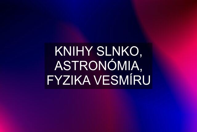 KNIHY SLNKO, ASTRONÓMIA, FYZIKA VESMÍRU