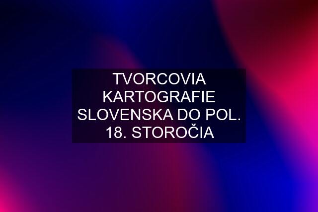 TVORCOVIA KARTOGRAFIE SLOVENSKA DO POL. 18. STOROČIA