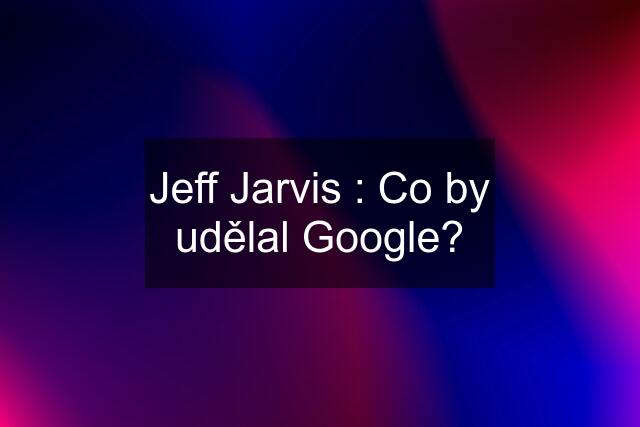 Jeff Jarvis : Co by udělal Google?