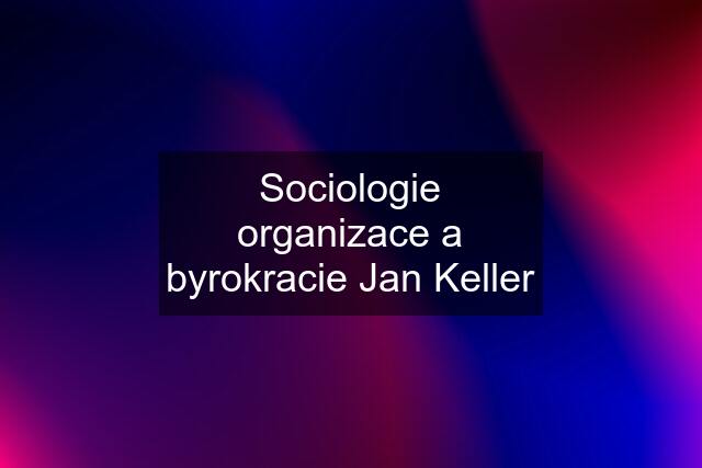 Sociologie organizace a byrokracie Jan Keller