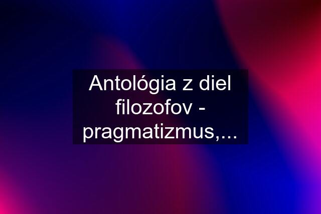 Antológia z diel filozofov - pragmatizmus,...