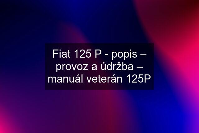 Fiat 125 P - popis – provoz a údržba – manuál veterán 125P