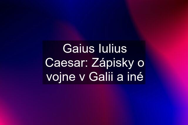 Gaius Iulius Caesar: Zápisky o vojne v Galii a iné