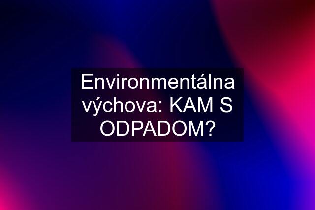 Environmentálna výchova: KAM S ODPADOM?