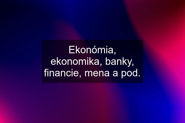 Ekonómia, ekonomika, banky, financie, mena a pod.