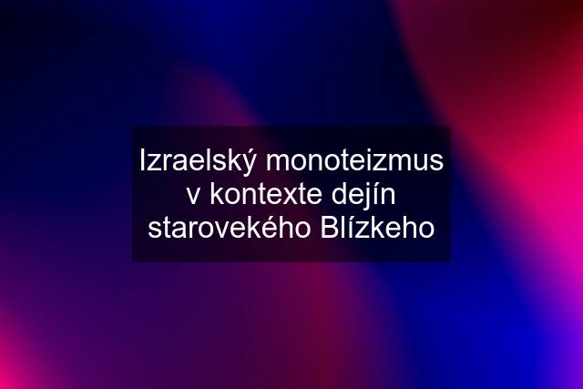 Izraelský monoteizmus v kontexte dejín starovekého Blízkeho