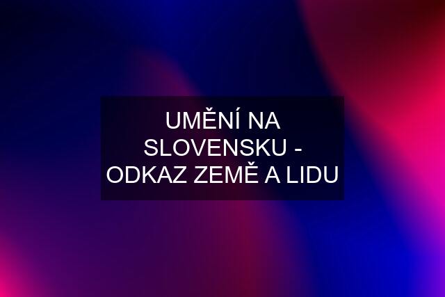 UMĚNÍ NA SLOVENSKU - ODKAZ ZEMĚ A LIDU