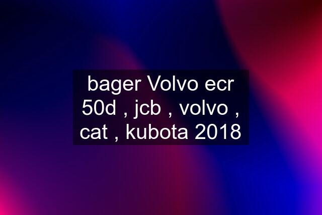 bager Volvo ecr 50d , jcb , volvo , cat , kubota 2018