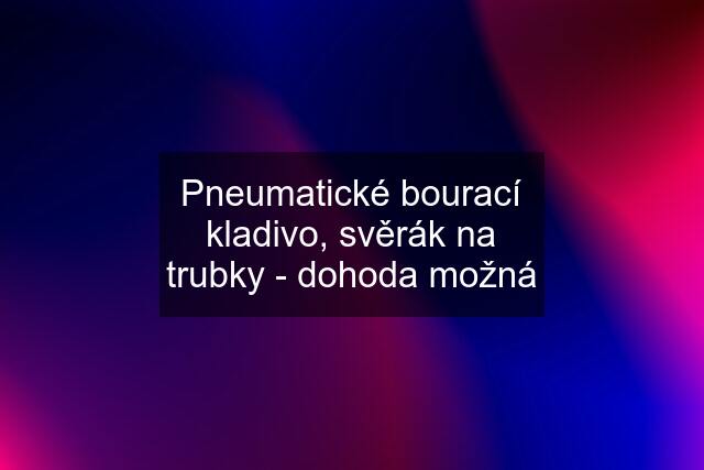 Pneumatické bourací kladivo, svěrák na trubky - dohoda možná