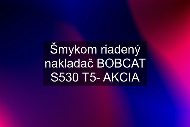 Šmykom riadený nakladač BOBCAT S530 T5- AKCIA