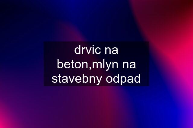 drvic na beton,mlyn na stavebny odpad